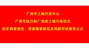 广州市土地开发中心广州市钛白粉厂地块土壤污染状况初步调查报告、详细调查报告，风险评估报告公示